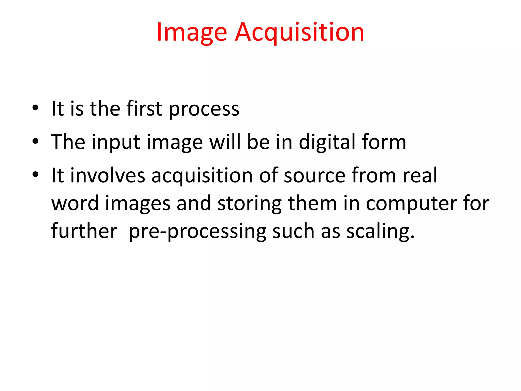 Image Acquisition
• It is the first process
• The input image will be in digital form
• It involves acquisition of source from real
word images and storing them in computer for
further pre-processing such as scaling.
 