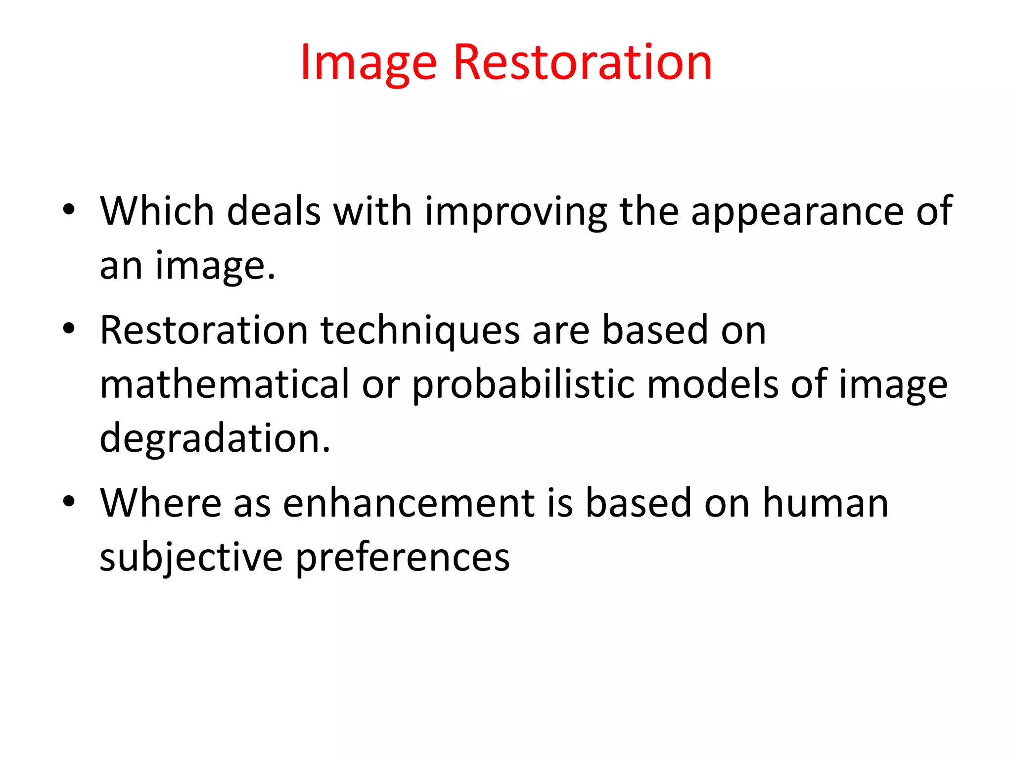 Image Restoration
• Which deals with improving the appearance of
an image.
• Restoration techniques are based on
mathematical or probabilistic models of image
degradation.
• Where as enhancement is based on human
subjective preferences
 