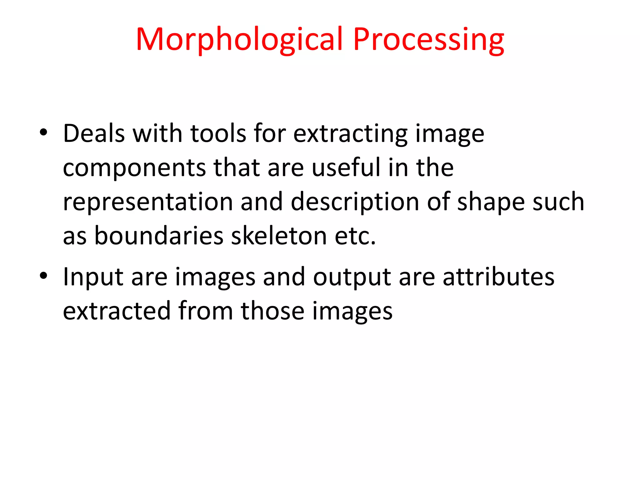 Morphological Processing
• Deals with tools for extracting image
components that are useful in the
representation and description of shape such
as boundaries skeleton etc.
• Input are images and output are attributes
extracted from those images
 