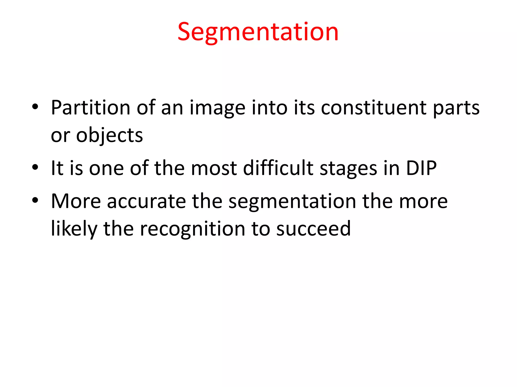 Segmentation
• Partition of an image into its constituent parts
or objects
• It is one of the most difficult stages in DIP
• More accurate the segmentation the more
likely the recognition to succeed
 