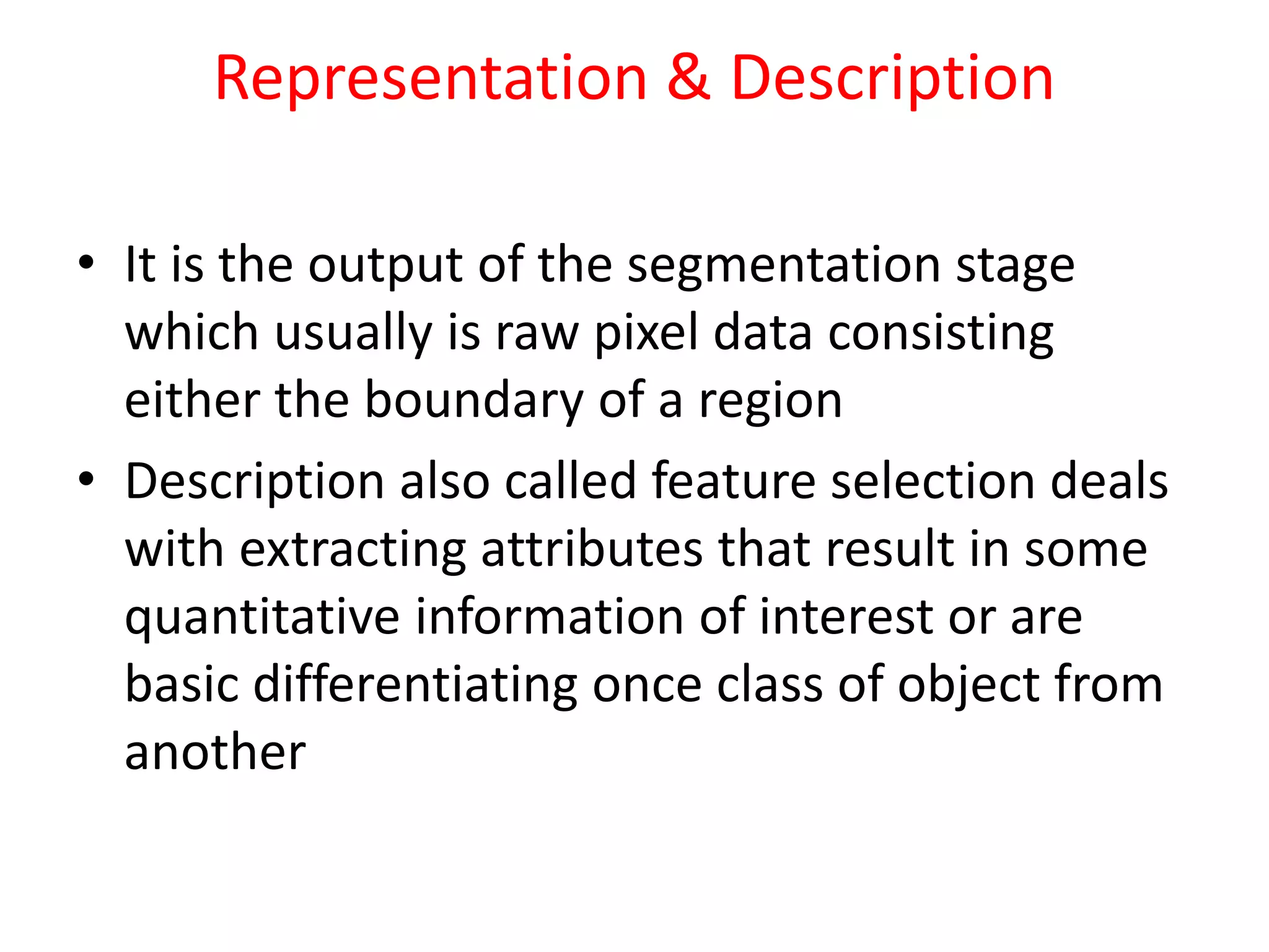 Representation & Description
• It is the output of the segmentation stage
which usually is raw pixel data consisting
either the boundary of a region
• Description also called feature selection deals
with extracting attributes that result in some
quantitative information of interest or are
basic differentiating once class of object from
another
 