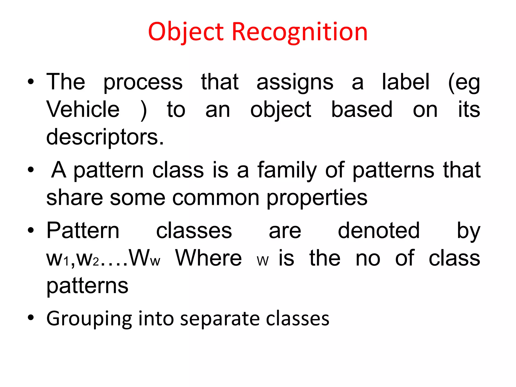 Object Recognition
• The process that assigns a label (eg
Vehicle ) to an object based on its
descriptors.
• A pattern class is a family of patterns that
share some common properties
• Pattern classes are denoted by
w1,w2….Ww Where W is the no of class
patterns
• Grouping into separate classes
 