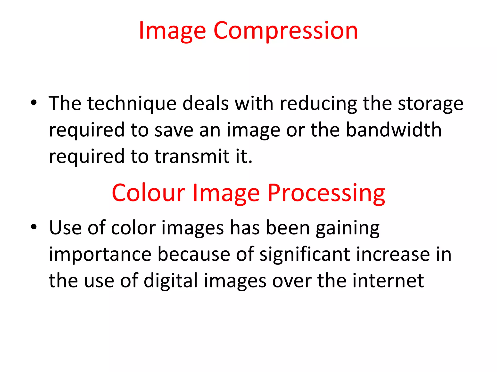 Image Compression
• The technique deals with reducing the storage
required to save an image or the bandwidth
required to transmit it.
Colour Image Processing
• Use of color images has been gaining
importance because of significant increase in
the use of digital images over the internet
 