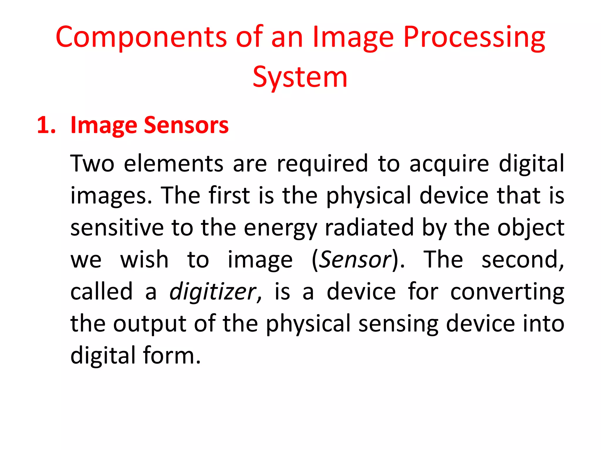 Components of an Image Processing
System
1. Image Sensors
Two elements are required to acquire digital
images. The first is the physical device that is
sensitive to the energy radiated by the object
we wish to image (Sensor). The second,
called a digitizer, is a device for converting
the output of the physical sensing device into
digital form.
 