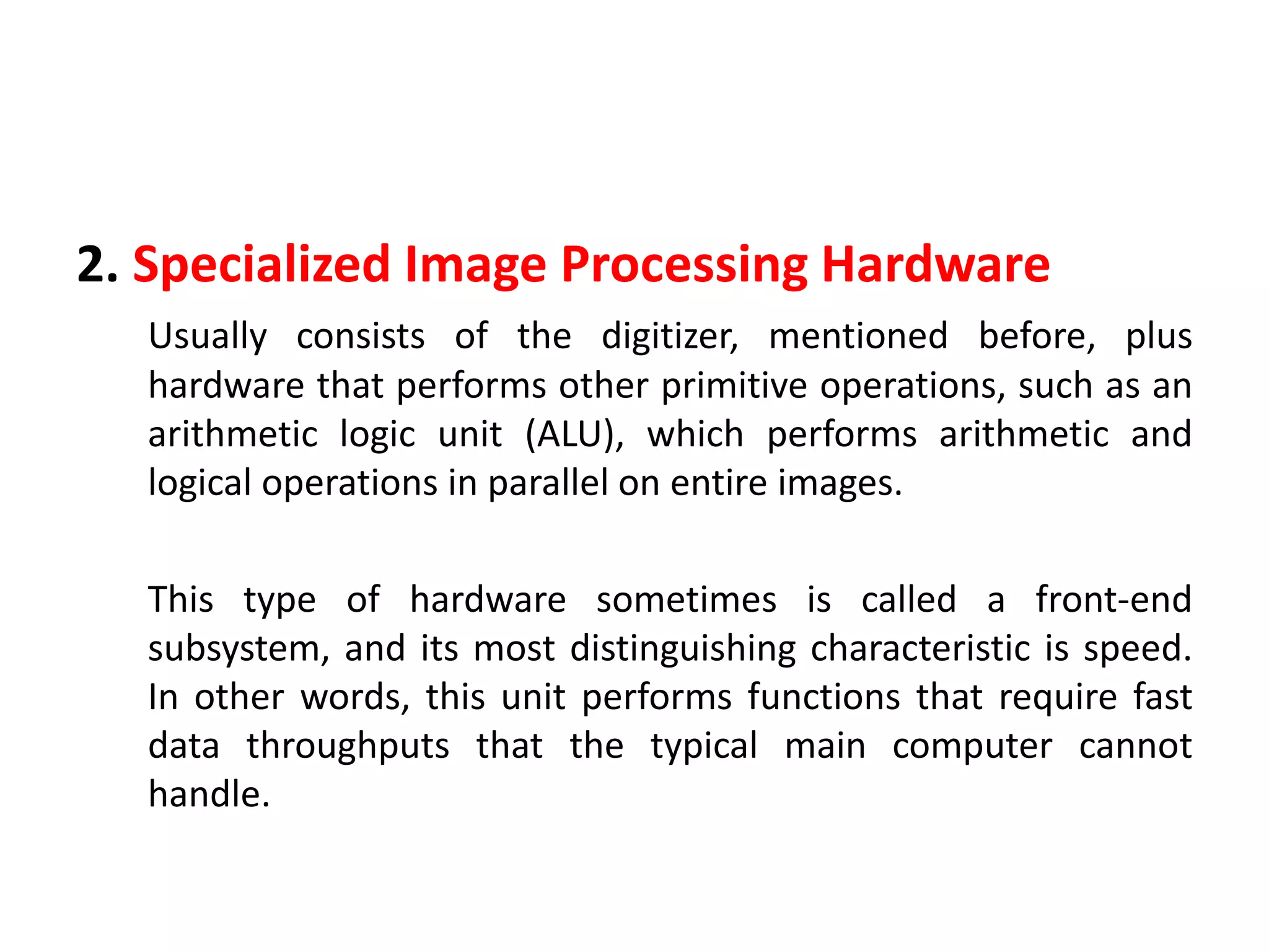 2. Specialized Image Processing Hardware
Usually consists of the digitizer, mentioned before, plus
hardware that performs other primitive operations, such as an
arithmetic logic unit (ALU), which performs arithmetic and
logical operations in parallel on entire images.
This type of hardware sometimes is called a front-end
subsystem, and its most distinguishing characteristic is speed.
In other words, this unit performs functions that require fast
data throughputs that the typical main computer cannot
handle.
 