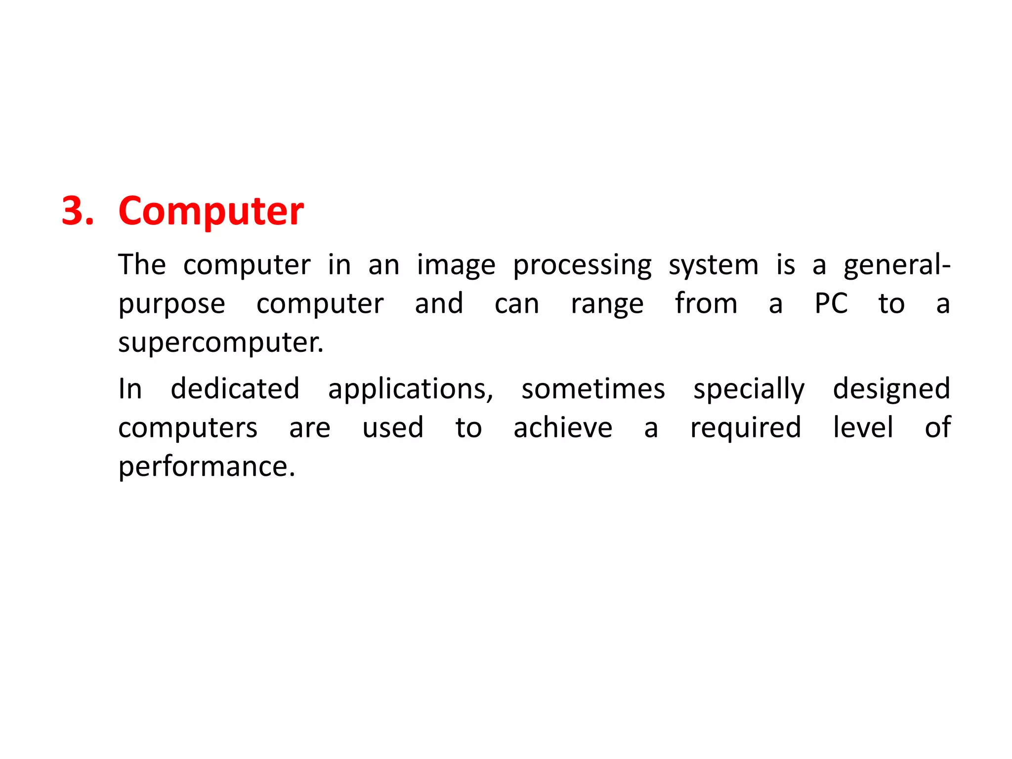 3. Computer
The computer in an image processing system is a general-
purpose computer and can range from a PC to a
supercomputer.
In dedicated applications, sometimes specially designed
computers are used to achieve a required level of
performance.
 