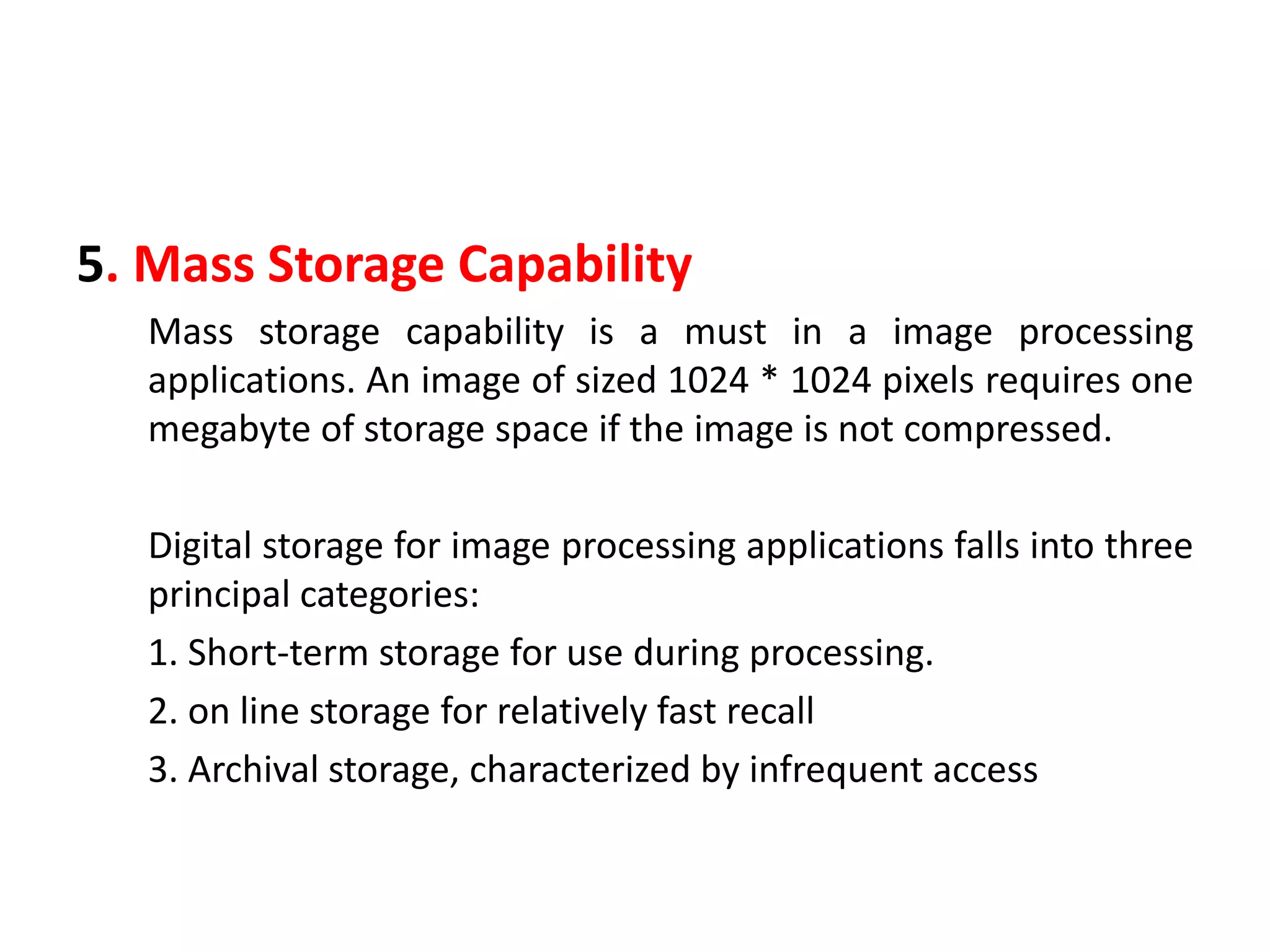 5. Mass Storage Capability
Mass storage capability is a must in a image processing
applications. An image of sized 1024 * 1024 pixels requires one
megabyte of storage space if the image is not compressed.
Digital storage for image processing applications falls into three
principal categories:
1. Short-term storage for use during processing.
2. on line storage for relatively fast recall
3. Archival storage, characterized by infrequent access
 