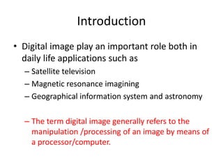 Introduction
• Digital image play an important role both in
daily life applications such as
– Satellite television
– Magnetic resonance imagining
– Geographical information system and astronomy
– The term digital image generally refers to the
manipulation /processing of an image by means of
a processor/computer.
 