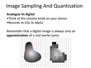 Analogue Vs digital
•Think of the volume knob on your stereo
•Records Vs CDs Vs Mp3s
Remember that a digital image is always only an
approximation of a real world scene
Image Sampling And Quantisation
 