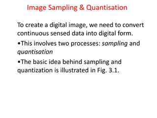 Image Sampling & Quantisation
To create a digital image, we need to convert
continuous sensed data into digital form.
•This involves two processes: sampling and
quantisation
•The basic idea behind sampling and
quantization is illustrated in Fig. 3.1.
 