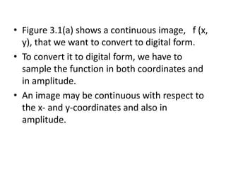 • Figure 3.1(a) shows a continuous image, f (x,
y), that we want to convert to digital form.
• To convert it to digital form, we have to
sample the function in both coordinates and
in amplitude.
• An image may be continuous with respect to
the x- and y-coordinates and also in
amplitude.
 