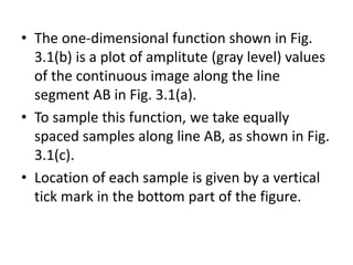 • The one-dimensional function shown in Fig.
3.1(b) is a plot of amplitute (gray level) values
of the continuous image along the line
segment AB in Fig. 3.1(a).
• To sample this function, we take equally
spaced samples along line AB, as shown in Fig.
3.1(c).
• Location of each sample is given by a vertical
tick mark in the bottom part of the figure.
 