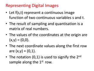 Representing Digital Images
• Let f(s,t) represent a continuous image
function of two continuous variables s and t.
• The result of sampling and quantisation is a
matrix of real numbers.
• The values of the coordinates at the origin are
(x,y) = (0,0).
• The next coordinate values along the first row
are (x,y) = (0,1).
• The notation (0,1) is used to signify the 2nd
sample along the 1st row.
 