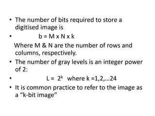 • The number of bits required to store a
digitised image is
• b = M x N x k
Where M & N are the number of rows and
columns, respectively.
• The number of gray levels is an integer power
of 2:
• L = 2k where k =1,2,…24
• It is common practice to refer to the image as
a “k-bit image”
 