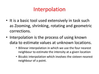 Interpolation
• It is a basic tool used extensively in task such
as Zooming, shrinking, rotating and geometric
corrections.
• Interpolation is the process of using known
data to estimate values at unknown locations.
• Bilinear interpolation in which we use the four nearest
neighbour to estimate the intensity at a given location
• Bicubic interpolation which involves the sixteen nearest
neighbour of a point.
 