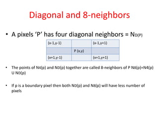 Diagonal and 8-neighbors
• A pixels ‘P’ has four diagonal neighbors = ND(P)
• The points of N4(p) and ND(p) together are called 8-neighbors of P N8(p)=N4(p)
U ND(p)
• If p is a boundary pixel then both ND(p) and N8(p) will have less number of
pixels
(x-1,y-1) (x-1,y+1)
P (x,y)
(x+1,y-1) (x+1,y+1)
 