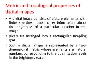 Metric and topological properties of
digital images
• A digital image consists of picture elements with
finite size-these pixels carry information about
the brightness of a particular location in the
image.
• pixels are arranged into a rectangular sampling
grid.
• Such a digital image is represented by a two-
dimensional matrix whose elements are natural
numbers corresponding to the quantization levels
in the brightness scale.
 