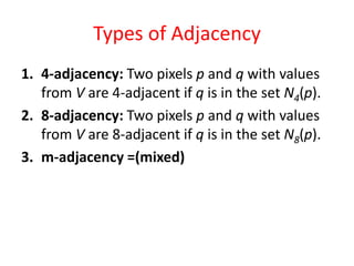 Types of Adjacency
1. 4-adjacency: Two pixels p and q with values
from V are 4-adjacent if q is in the set N4(p).
2. 8-adjacency: Two pixels p and q with values
from V are 8-adjacent if q is in the set N8(p).
3. m-adjacency =(mixed)
 