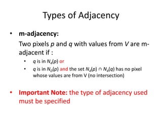 Types of Adjacency
• m-adjacency:
Two pixels p and q with values from V are m-
adjacent if :
• q is in N4(p) or
• q is in ND(p) and the set N4(p) ∩ N4(q) has no pixel
whose values are from V (no intersection)
• Important Note: the type of adjacency used
must be specified
 
