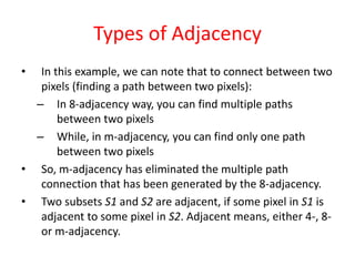 Types of Adjacency
• In this example, we can note that to connect between two
pixels (finding a path between two pixels):
– In 8-adjacency way, you can find multiple paths
between two pixels
– While, in m-adjacency, you can find only one path
between two pixels
• So, m-adjacency has eliminated the multiple path
connection that has been generated by the 8-adjacency.
• Two subsets S1 and S2 are adjacent, if some pixel in S1 is
adjacent to some pixel in S2. Adjacent means, either 4-, 8-
or m-adjacency.
 
