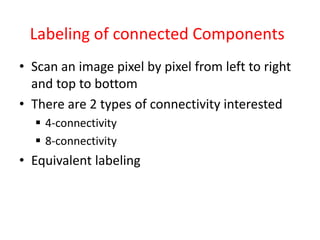 Labeling of connected Components
• Scan an image pixel by pixel from left to right
and top to bottom
• There are 2 types of connectivity interested
 4-connectivity
 8-connectivity
• Equivalent labeling
 