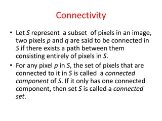 Connectivity
• Let S represent a subset of pixels in an image,
two pixels p and q are said to be connected in
S if there exists a path between them
consisting entirely of pixels in S.
• For any pixel p in S, the set of pixels that are
connected to it in S is called a connected
component of S. If it only has one connected
component, then set S is called a connected
set.
 