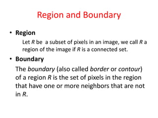 Region and Boundary
• Region
Let R be a subset of pixels in an image, we call R a
region of the image if R is a connected set.
• Boundary
The boundary (also called border or contour)
of a region R is the set of pixels in the region
that have one or more neighbors that are not
in R.
 