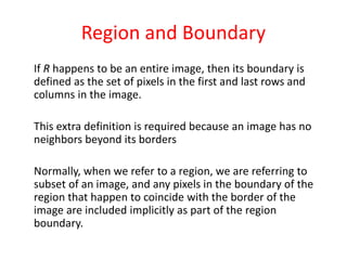 Region and Boundary
If R happens to be an entire image, then its boundary is
defined as the set of pixels in the first and last rows and
columns in the image.
This extra definition is required because an image has no
neighbors beyond its borders
Normally, when we refer to a region, we are referring to
subset of an image, and any pixels in the boundary of the
region that happen to coincide with the border of the
image are included implicitly as part of the region
boundary.
 