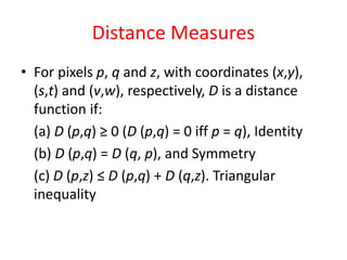 Distance Measures
• For pixels p, q and z, with coordinates (x,y),
(s,t) and (v,w), respectively, D is a distance
function if:
(a) D (p,q) ≥ 0 (D (p,q) = 0 iff p = q), Identity
(b) D (p,q) = D (q, p), and Symmetry
(c) D (p,z) ≤ D (p,q) + D (q,z). Triangular
inequality
 