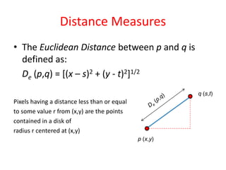 Distance Measures
• The Euclidean Distance between p and q is
defined as:
De (p,q) = [(x – s)2 + (y - t)2]1/2
Pixels having a distance less than or equal
to some value r from (x,y) are the points
contained in a disk of
radius r centered at (x,y)
p (x,y)
q (s,t)
 