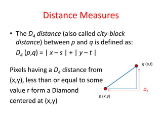 Distance Measures
• The D4 distance (also called city-block
distance) between p and q is defined as:
D4 (p,q) = | x – s | + | y – t |
Pixels having a D4 distance from
(x,y), less than or equal to some
value r form a Diamond
centered at (x,y)
p (x,y)
q (s,t)
D4
 