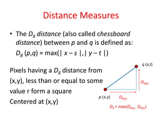 Distance Measures
• The D8 distance (also called chessboard
distance) between p and q is defined as:
D8 (p,q) = max(| x – s |,| y – t |)
Pixels having a D8 distance from
(x,y), less than or equal to some
value r form a square
Centered at (x,y)
p (x,y)
q (s,t)
D8(b)
D8(a)
D8 = max(D8(a) , D8(b))
 