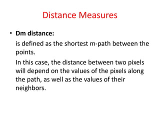 Distance Measures
• Dm distance:
is defined as the shortest m-path between the
points.
In this case, the distance between two pixels
will depend on the values of the pixels along
the path, as well as the values of their
neighbors.
 