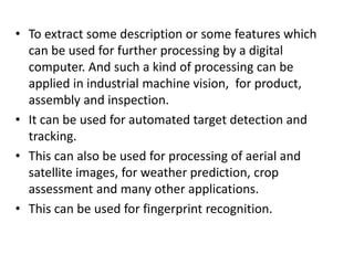 • To extract some description or some features which
can be used for further processing by a digital
computer. And such a kind of processing can be
applied in industrial machine vision, for product,
assembly and inspection.
• It can be used for automated target detection and
tracking.
• This can also be used for processing of aerial and
satellite images, for weather prediction, crop
assessment and many other applications.
• This can be used for fingerprint recognition.
 