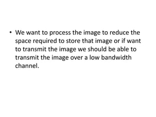 • We want to process the image to reduce the
space required to store that image or if want
to transmit the image we should be able to
transmit the image over a low bandwidth
channel.
 