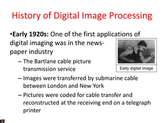 History of Digital Image Processing
•Early 1920s: One of the first applications of
digital imaging was in the news-
paper industry
– The Bartlane cable picture
transmission service
– Images were transferred by submarine cable
between London and New York
– Pictures were coded for cable transfer and
reconstructed at the receiving end on a telegraph
printer
Early digital image
 