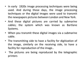 • In early 1920s image processing techniques were being
used. And during those days, the image processing
techniques or the digital images were used to transmit
the newspapers pictures between London and New York.
• And these digital pictures are carried by submarine
cables; the system which was known as Bartlane
Systems.
• When you transmit these digital images via a submarine
cable.
• The transmitting side to have a facility for digitization of
the image, similarly on the receiving side, to have a
facility for reproduction of the image..
• The pictures are being reproduced by the telegraphic
printers
 
