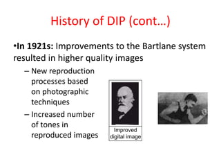 History of DIP (cont…)
•In 1921s: Improvements to the Bartlane system
resulted in higher quality images
– New reproduction
processes based
on photographic
techniques
– Increased number
of tones in
reproduced images
Improved
digital image
 