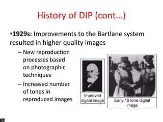 History of DIP (cont…)
•1929s: Improvements to the Bartlane system
resulted in higher quality images
– New reproduction
processes based
on photographic
techniques
– Increased number
of tones in
reproduced images
Improved
digital image Early 15 tone digital
image
 