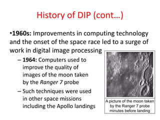 History of DIP (cont…)
•1960s: Improvements in computing technology
and the onset of the space race led to a surge of
work in digital image processing
– 1964: Computers used to
improve the quality of
images of the moon taken
by the Ranger 7 probe
– Such techniques were used
in other space missions
including the Apollo landings
A picture of the moon taken
by the Ranger 7 probe
minutes before landing
 
