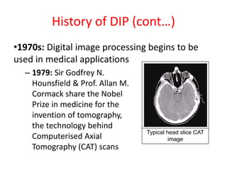 History of DIP (cont…)
•1970s: Digital image processing begins to be
used in medical applications
– 1979: Sir Godfrey N.
Hounsfield & Prof. Allan M.
Cormack share the Nobel
Prize in medicine for the
invention of tomography,
the technology behind
Computerised Axial
Tomography (CAT) scans
Typical head slice CAT
image
 