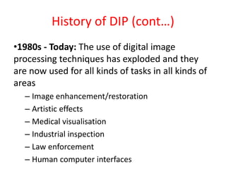 History of DIP (cont…)
•1980s - Today: The use of digital image
processing techniques has exploded and they
are now used for all kinds of tasks in all kinds of
areas
– Image enhancement/restoration
– Artistic effects
– Medical visualisation
– Industrial inspection
– Law enforcement
– Human computer interfaces
 