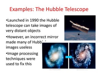 Examples: The Hubble Telescope
•Launched in 1990 the Hubble
telescope can take images of
very distant objects
•However, an incorrect mirror
made many of Hubble’s
images useless
•Image processing
techniques were
used to fix this
 