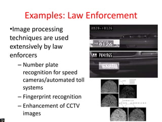 Examples: Law Enforcement
•Image processing
techniques are used
extensively by law
enforcers
– Number plate
recognition for speed
cameras/automated toll
systems
– Fingerprint recognition
– Enhancement of CCTV
images
 