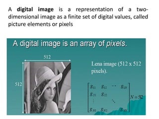 A digital image is a representation of a two-
dimensional image as a finite set of digital values, called
picture elements or pixels
 