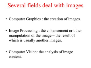 Several fields deal with images
• Computer Graphics : the creation of images.
• Image Processing : the enhancement or other
manipulation of the image – the result of
which is usually another images.
• Computer Vision: the analysis of image
content.
 