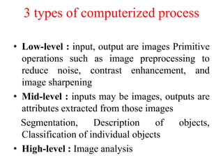 3 types of computerized process
• Low-level : input, output are images Primitive
operations such as image preprocessing to
reduce noise, contrast enhancement, and
image sharpening
• Mid-level : inputs may be images, outputs are
attributes extracted from those images
Segmentation, Description of objects,
Classification of individual objects
• High-level : Image analysis
 