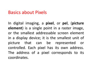 In digital imaging, a pixel, or pel, (picture
element) is a single point in a raster image,
or the smallest addressable screen element
in a display device; it is the smallest unit of
picture that can be represented or
controlled. Each pixel has its own address.
The address of a pixel corresponds to its
coordinates.
Basics about Pixels
 