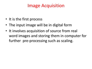Image Acquisition
• It is the first process
• The input image will be in digital form
• It involves acquisition of source from real
word images and storing them in computer for
further pre-processing such as scaling.
 