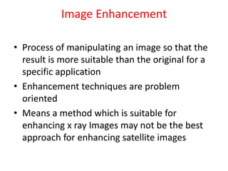 Image Enhancement
• Process of manipulating an image so that the
result is more suitable than the original for a
specific application
• Enhancement techniques are problem
oriented
• Means a method which is suitable for
enhancing x ray Images may not be the best
approach for enhancing satellite images
 